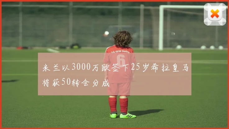 米兰以3000万欧签下25岁希拉皇马将获50转会分成