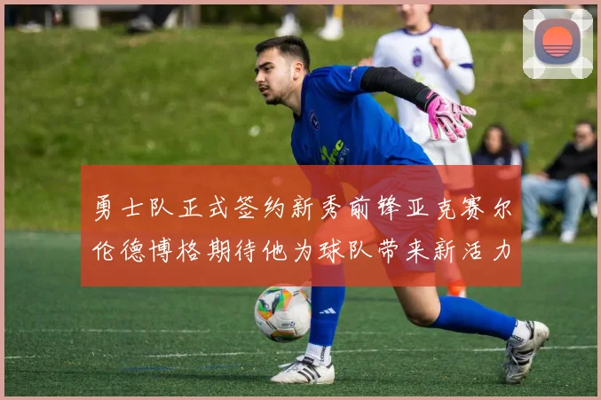 勇士队正式签约新秀前锋亚克赛尔伦德博格期待他为球队带来新活力