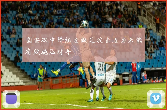 国安双中锋组合缺乏攻击活力未能有效施压对手