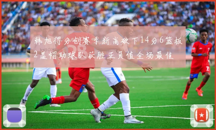 韩旭得分创赛季新高砍下14分6篮板2盖帽助球队获胜正负值全场最佳