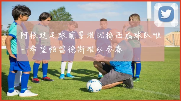 阿根廷足球前景堪忧梅西成球队唯一希望帕雷德斯难以参赛